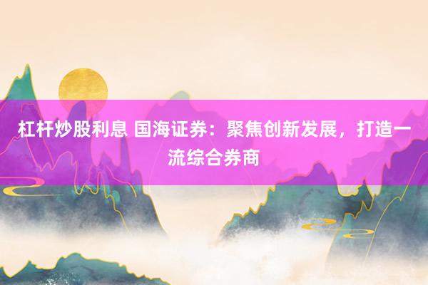 杠杆炒股利息 国海证券：聚焦创新发展，打造一流综合券商