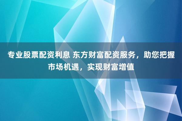 专业股票配资利息 东方财富配资服务，助您把握市场机遇，实现财富增值