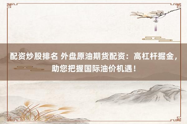 配资炒股排名 外盘原油期货配资：高杠杆掘金，助您把握国际油价机遇！