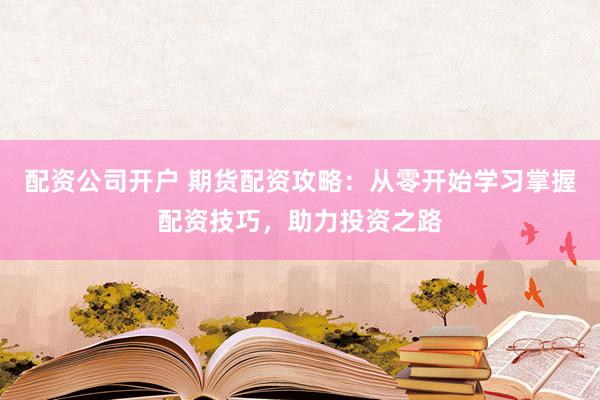 配资公司开户 期货配资攻略：从零开始学习掌握配资技巧，助力投资之路