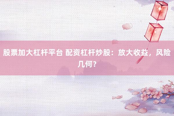 股票加大杠杆平台 配资杠杆炒股：放大收益，风险几何？
