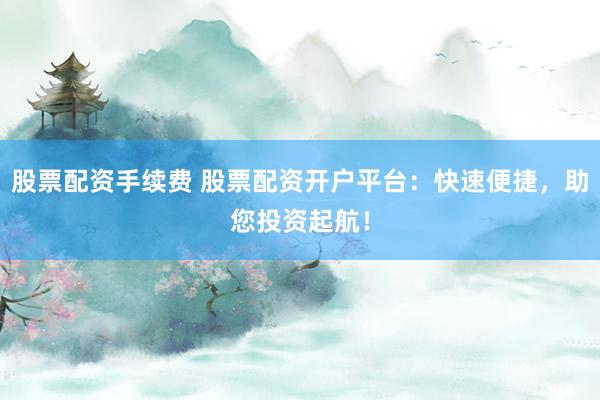 股票配资手续费 股票配资开户平台：快速便捷，助您投资起航！