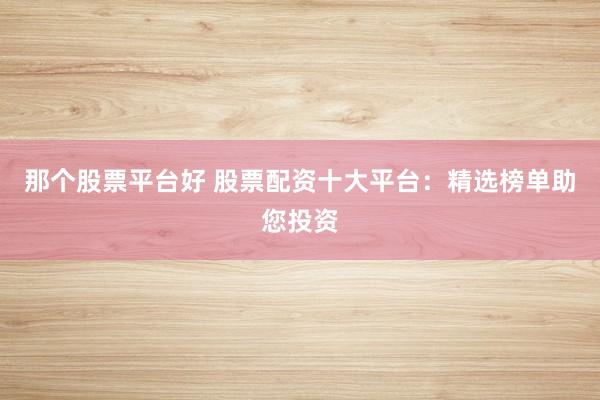 那个股票平台好 股票配资十大平台：精选榜单助您投资