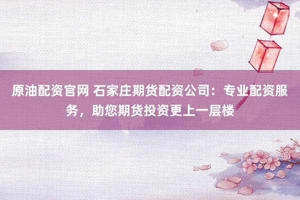 原油配资官网 石家庄期货配资公司：专业配资服务，助您期货投资更上一层楼