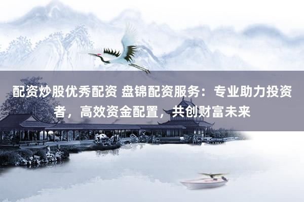 配资炒股优秀配资 盘锦配资服务：专业助力投资者，高效资金配置，共创财富未来