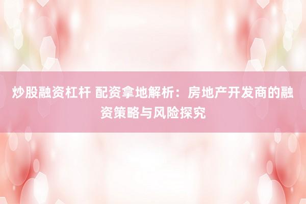炒股融资杠杆 配资拿地解析：房地产开发商的融资策略与风险探究