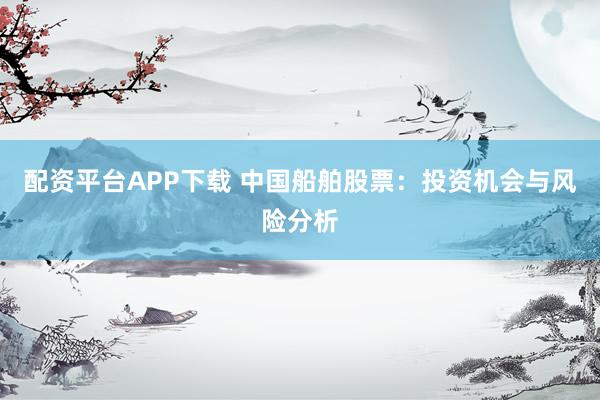 配资平台APP下载 中国船舶股票：投资机会与风险分析