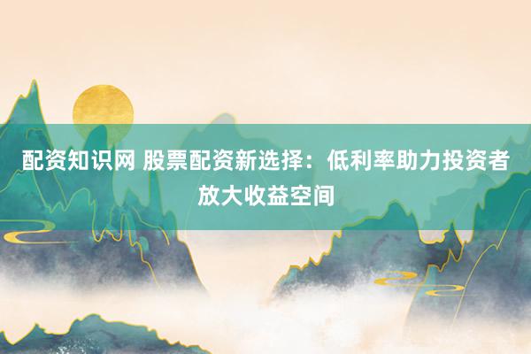 配资知识网 股票配资新选择：低利率助力投资者放大收益空间