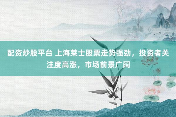 配资炒股平台 上海莱士股票走势强劲，投资者关注度高涨，市场前景广阔