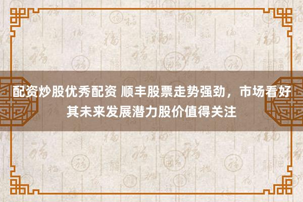 配资炒股优秀配资 顺丰股票走势强劲，市场看好其未来发展潜力股价值得关注