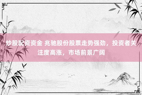 炒股配资资金 兆驰股份股票走势强劲，投资者关注度高涨，市场前景广阔