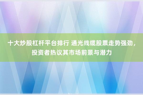 十大炒股杠杆平台排行 通光线缆股票走势强劲，投资者热议其市场前景与潜力