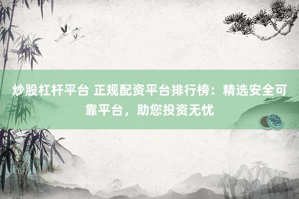 炒股杠杆平台 正规配资平台排行榜：精选安全可靠平台，助您投资无忧