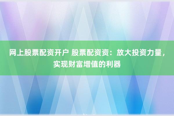 网上股票配资开户 股票配资资：放大投资力量，实现财富增值的利器