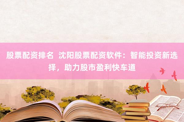 股票配资排名  沈阳股票配资软件：智能投资新选择，助力股市盈利快车道