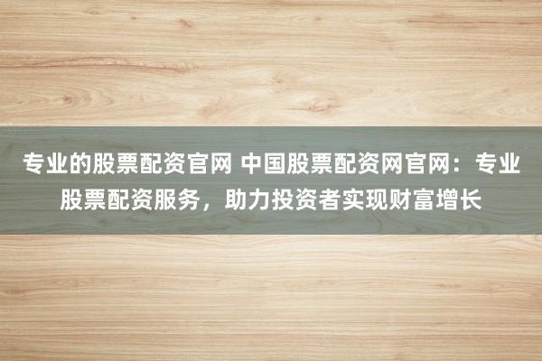 专业的股票配资官网 中国股票配资网官网：专业股票配资服务，助力投资者实现财富增长