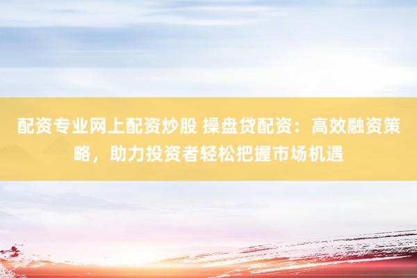 配资专业网上配资炒股 操盘贷配资：高效融资策略，助力投资者轻松把握市场机遇
