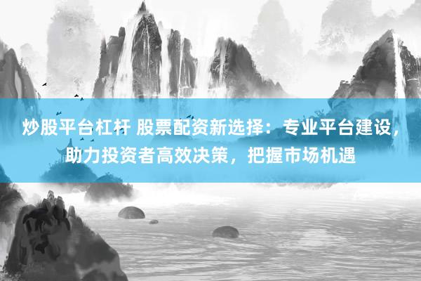 炒股平台杠杆 股票配资新选择：专业平台建设，助力投资者高效决策，把握市场机遇