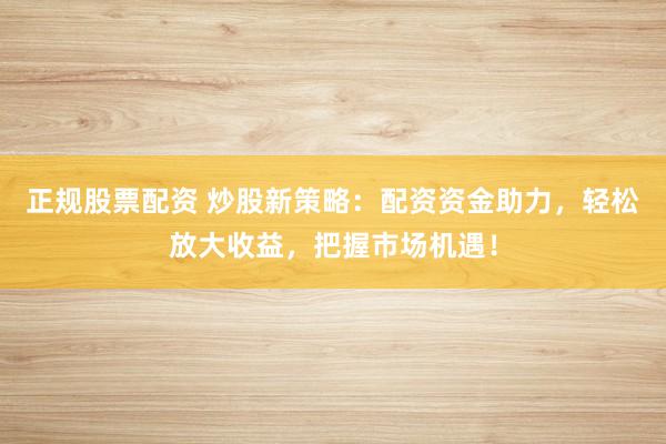 正规股票配资 炒股新策略：配资资金助力，轻松放大收益，把握市场机遇！