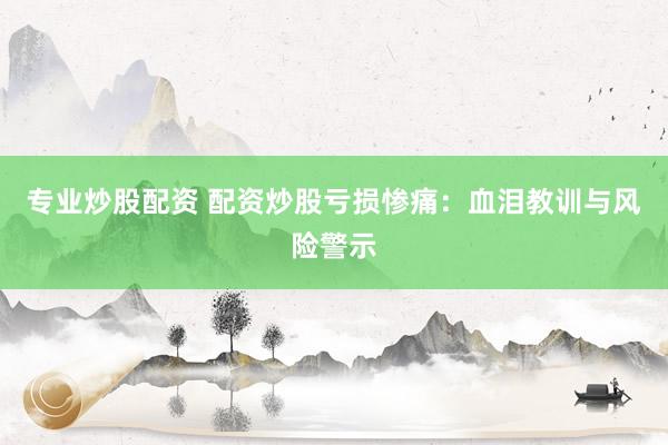 专业炒股配资 配资炒股亏损惨痛：血泪教训与风险警示