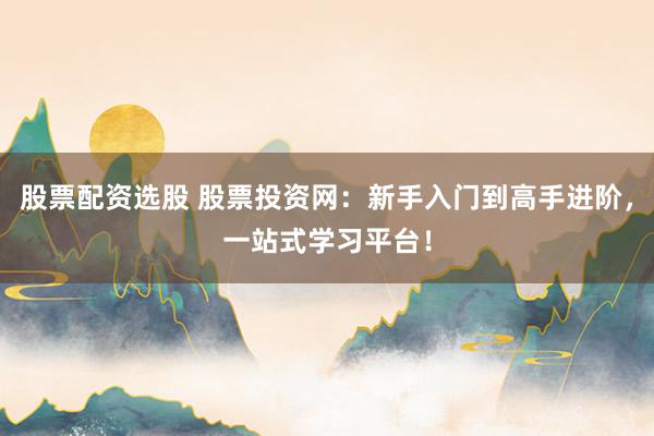 股票配资选股 股票投资网：新手入门到高手进阶，一站式学习平台！