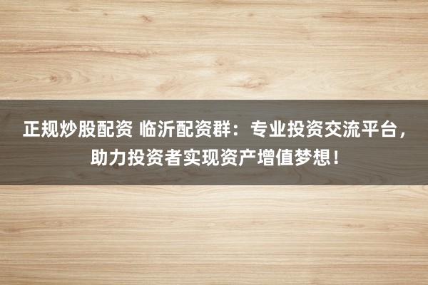 正规炒股配资 临沂配资群：专业投资交流平台，助力投资者实现资产增值梦想！