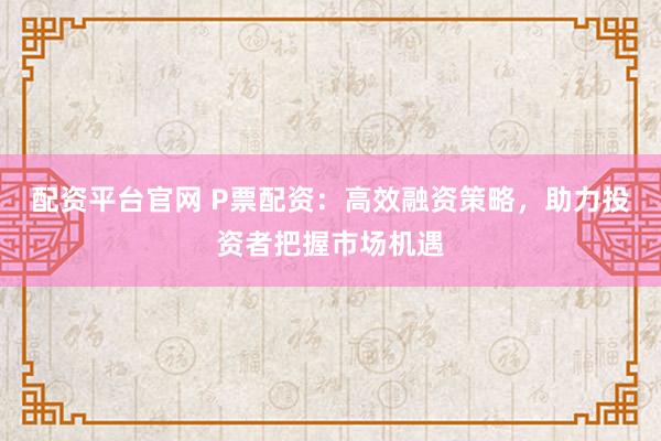 配资平台官网 P票配资：高效融资策略，助力投资者把握市场机遇