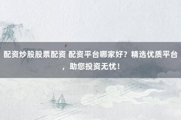 配资炒股股票配资 配资平台哪家好？精选优质平台，助您投资无忧！
