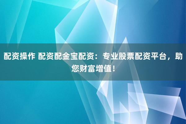 配资操作 配资配金宝配资：专业股票配资平台，助您财富增值！