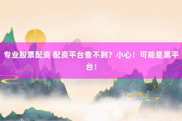 专业股票配资 配资平台查不到？小心！可能是黑平台！