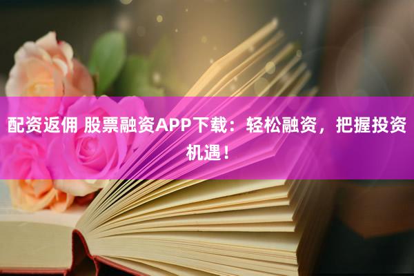 配资返佣 股票融资APP下载：轻松融资，把握投资机遇！