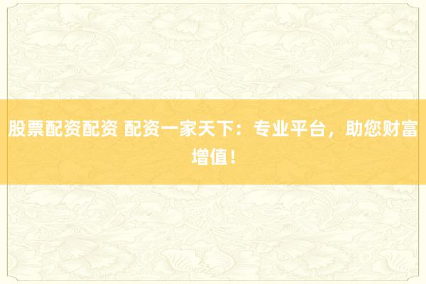 股票配资配资 配资一家天下：专业平台，助您财富增值！