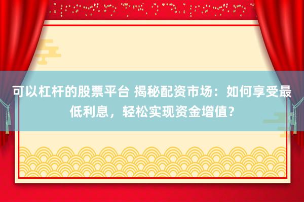 可以杠杆的股票平台 揭秘配资市场：如何享受最低利息，轻松实现资金增值？