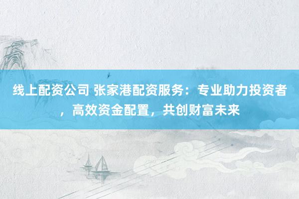 线上配资公司 张家港配资服务：专业助力投资者，高效资金配置，共创财富未来