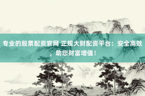 专业的股票配资官网 正规大财配资平台：安全高效，助您财富增值！
