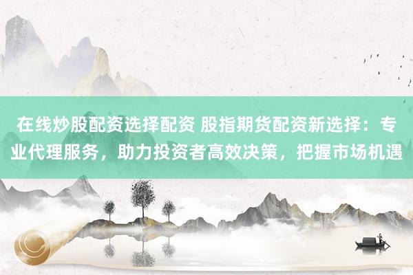 在线炒股配资选择配资 股指期货配资新选择：专业代理服务，助力投资者高效决策，把握市场机遇