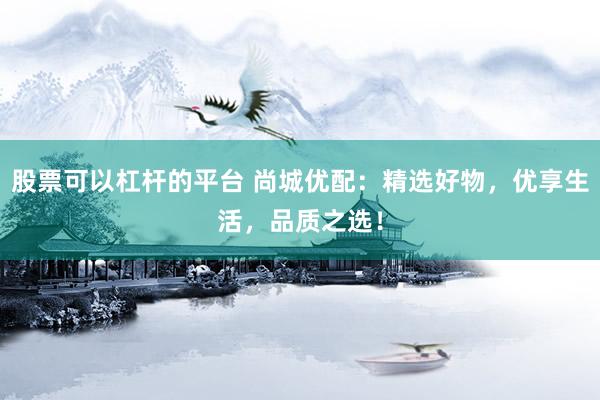 股票可以杠杆的平台 尚城优配：精选好物，优享生活，品质之选！