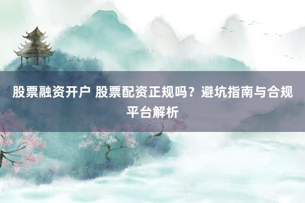 股票融资开户 股票配资正规吗？避坑指南与合规平台解析