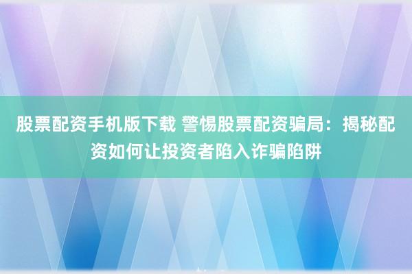 股票配资手机版下载 警惕股票配资骗局：揭秘配资如何让投资者陷入诈骗陷阱