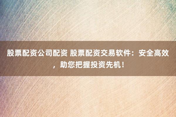 股票配资公司配资 股票配资交易软件：安全高效，助您把握投资先机！