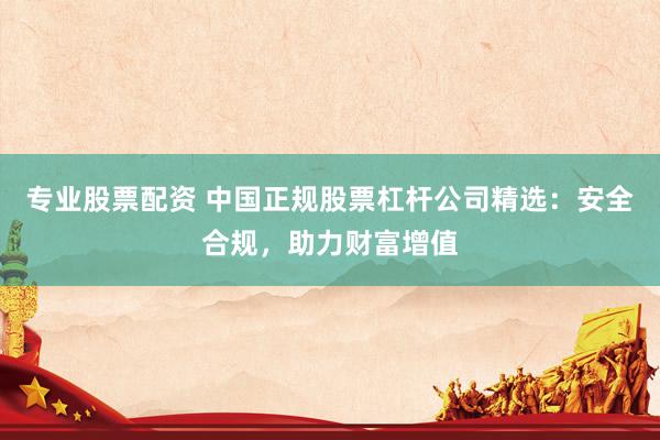 专业股票配资 中国正规股票杠杆公司精选：安全合规，助力财富增值