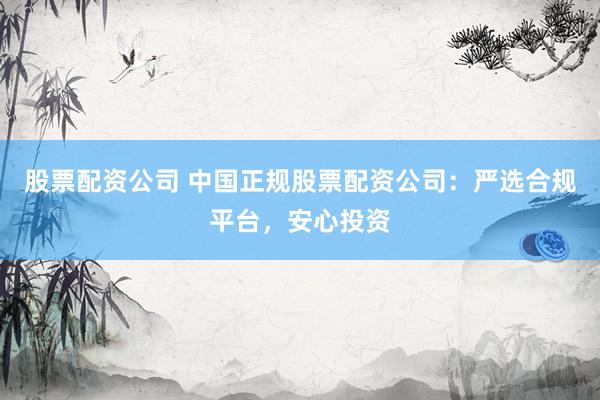股票配资公司 中国正规股票配资公司：严选合规平台，安心投资