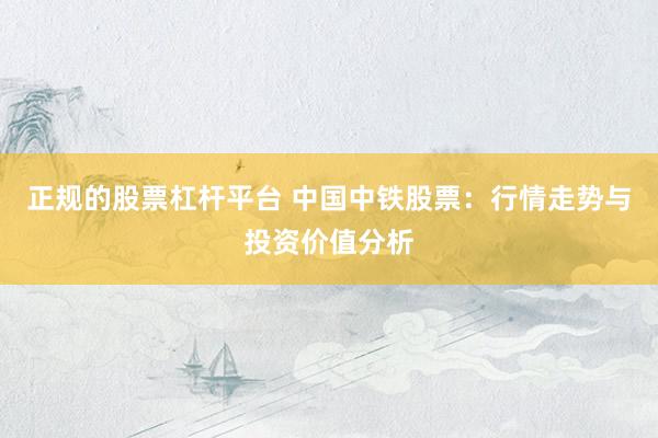 正规的股票杠杆平台 中国中铁股票：行情走势与投资价值分析