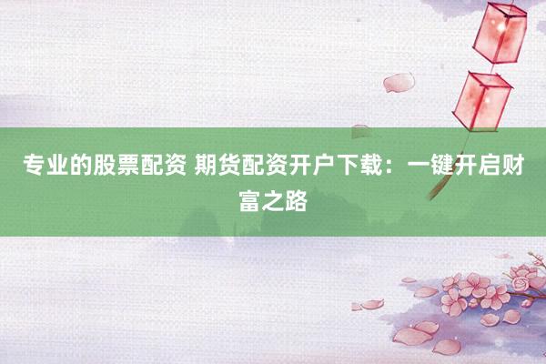 专业的股票配资 期货配资开户下载：一键开启财富之路
