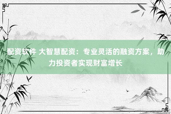 配资软件 大智慧配资：专业灵活的融资方案，助力投资者实现财富增长