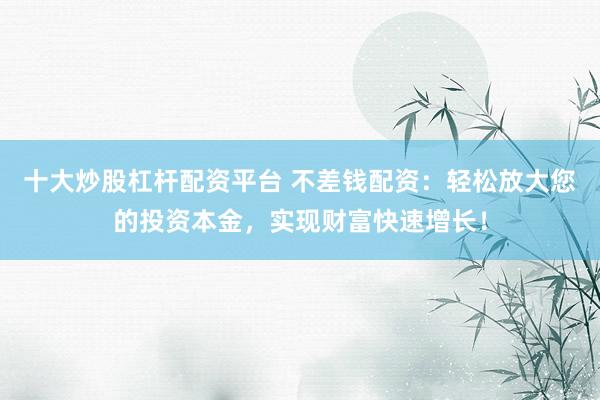 十大炒股杠杆配资平台 不差钱配资：轻松放大您的投资本金，实现财富快速增长！
