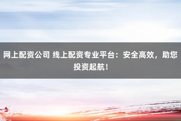 网上配资公司 线上配资专业平台：安全高效，助您投资起航！