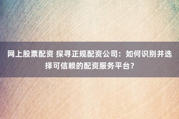 网上股票配资 探寻正规配资公司：如何识别并选择可信赖的配资服务平台？