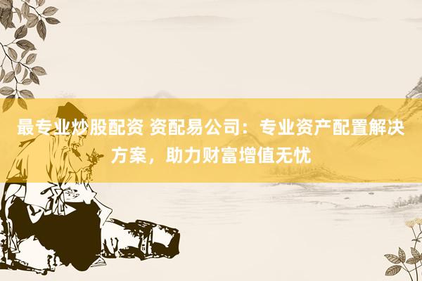 最专业炒股配资 资配易公司：专业资产配置解决方案，助力财富增值无忧