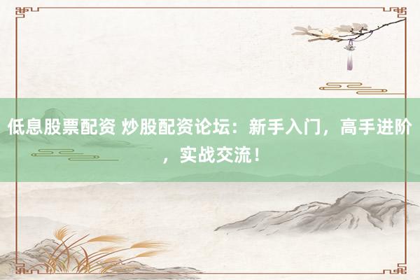 低息股票配资 炒股配资论坛：新手入门，高手进阶，实战交流！